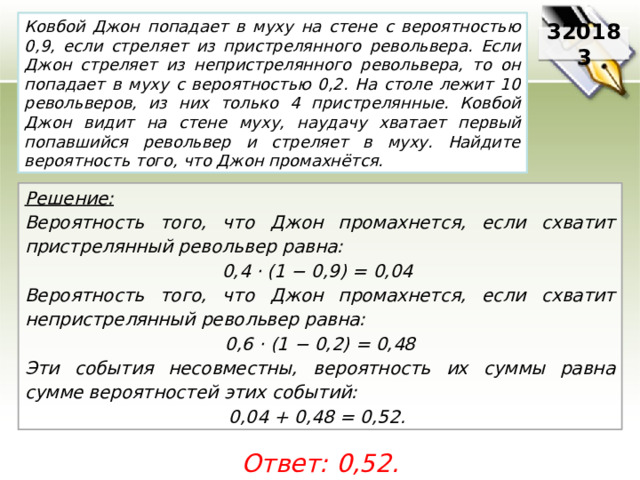 Ковбой Джон попадает в муху на стене с вероятностью 0,9, если стреляет из пристрелянного револьвера. Если Джон стреляет из непристрелянного револьвера, то он попадает в муху с вероятностью 0,2. На столе лежит 10 револьверов, из них только 4 пристрелянные. Ковбой Джон видит на стене муху, наудачу хватает первый попавшийся револьвер и стреляет в муху. Найдите вероятность того, что Джон промахнётся. 320183 Решение:  Вероятность того, что Джон промахнется, если схватит пристрелянный револьвер равна: 0,4 · (1 − 0,9) = 0,04 Вероятность того, что Джон промахнется, если схватит непристрелянный револьвер равна: 0,6 · (1 − 0,2) = 0,48 Эти события несовместны, вероятность их суммы равна сумме вероятностей этих событий: 0,04 + 0,48 = 0,52. Ответ: 0,52. 