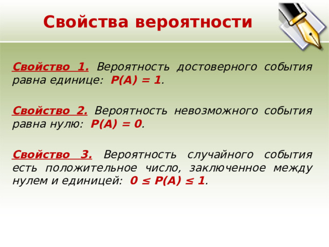 Свойства вероятности Свойство 1. Вероятность достоверного события равна единице: Р(А) = 1 . Свойство 2.  Вероятность невозможного события равна нулю: Р(А) = 0 . Свойство 3. Вероятность случайного события есть положительное число, заключенное между нулем и единицей: 0 ≤ Р(А) ≤ 1 . 