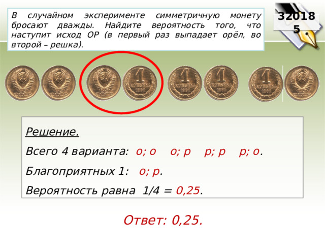 В случайном эксперименте симметричную монету бросают дважды. Найдите вероятность того, что наступит исход ОР (в первый раз выпадает орёл, во второй – решка). 320185 Решение. Всего 4 варианта:   о; о    о; р    р; р    р; о .     Благоприятных 1:   о; р .   Вероятность равна 1/4 = 0,25 . Ответ: 0,25. 