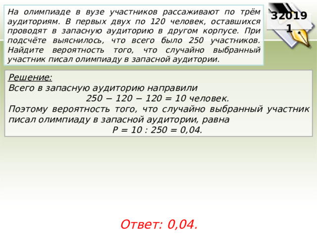 На олимпиаде в вузе участников рассаживают по трём аудиториям. В первых двух по 120 человек, оставшихся проводят в запасную аудиторию в другом корпусе. При подсчёте выяснилось, что всего было 250 участников. Найдите вероятность того, что случайно выбранный участник писал олимпиаду в запасной аудитории. 320191 Решение:  Всего в запасную аудиторию направили 250 − 120 − 120 = 10 человек. Поэтому вероятность того, что случайно выбранный участник писал олимпиаду в запасной аудитории, равна P = 10 : 250 = 0,04. Ответ: 0,04. 