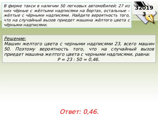 В фирме такси в наличии 50 легковых автомобилей; 27 из них чёрные с жёлтыми надписями на бортах, остальные – жёлтые с чёрными надписями. Найдите вероятность того, что на случайный вызов приедет машина жёлтого цвета с чёрными надписями. 320193 Решение:  Машин желтого цвета с черными надписями 23, всего машин 50. Поэтому вероятность того, что на случайный вызов приедет машина желтого цвета с черными надписями, равна: P = 23 : 50 = 0,46.  Ответ: 0,46. 