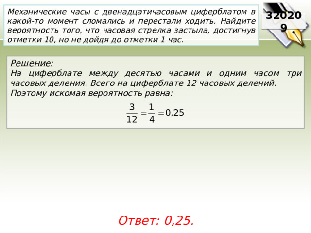 Механические часы с двенадцатичасовым циферблатом в какой-то момент сломались и перестали ходить. Найдите вероятность того, что часовая стрелка застыла, достигнув отметки 10, но не дойдя до отметки 1 час. 320209 Решение:  На циферблате между десятью часами и одним часом три часовых деления. Всего на циферблате 12 часовых делений. Поэтому искомая вероятность равна:    Ответ: 0,25. 