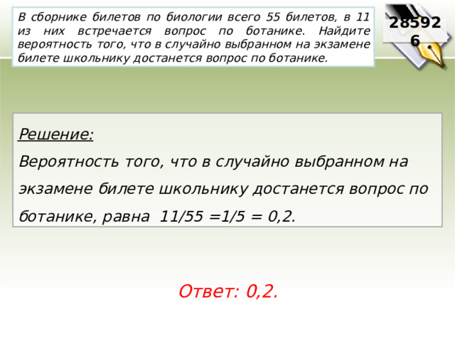 В сборнике билетов по биологии всего 55 билетов, в 11 из них встречается вопрос по ботанике. Найдите вероятность того, что в случайно выбранном на экзамене билете школьнику достанется вопрос по ботанике. 285926 Решение:  Вероятность того, что в случайно выбранном на экзамене билете школьнику достанется вопрос по ботанике, равна 11/55 =1/5 = 0,2. Ответ: 0,2. 