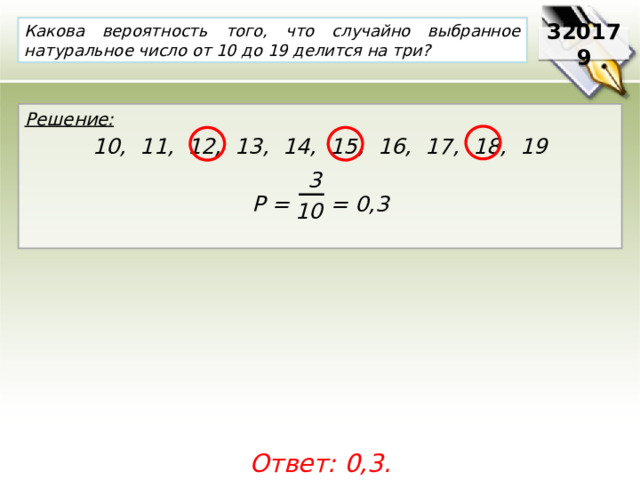 Какова вероятность того, что случайно выбранное натуральное число от 10 до 19 делится на три? 320179 Решение:  10, 11, 12, 13, 14, 15, 16, 17, 18, 19  Р = = 0,3  3 10 Ответ: 0,3. 