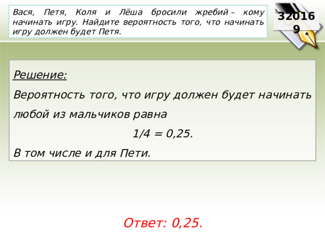 Вася, Петя, Коля и Лёша бросили жребий – кому начинать игру. Найдите вероятность того, что начинать игру должен будет Петя. 320169 Решение:  Вероятность того, что игру должен будет начинать любой из мальчиков равна 1/4 = 0,25. В том числе и для Пети. Ответ: 0,25. 