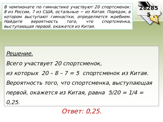 В чемпионате по гимнастике участвуют 20 спортсменок: 8 из России, 7 из США, остальные − из Китая. Порядок, в котором выступают гимнастки, определяется жребием. Найдите вероятность того, что спортсменка, выступающая первой, окажется из Китая. 282855 Решение.  Всего участвует 20 спортсменок, из которых 20 – 8 – 7 = 5 спортсменок из Китая. Вероятность того, что спортсменка, выступающая первой, окажется из Китая, равна 5/20 = 1/4 = 0,25. Ответ: 0,25. 