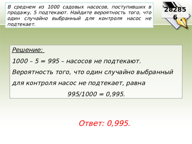 В среднем из 1000 садовых насосов, поступивших в продажу, 5 подтекают. Найдите вероятность того, что один случайно выбранный для контроля насос не подтекает. 282856 Решение: 1000 – 5 = 995 – насосов не подтекают. Вероятность того, что один случайно выбранный для контроля насос не подтекает, равна 995/1000 = 0,995. Ответ: 0,995. 