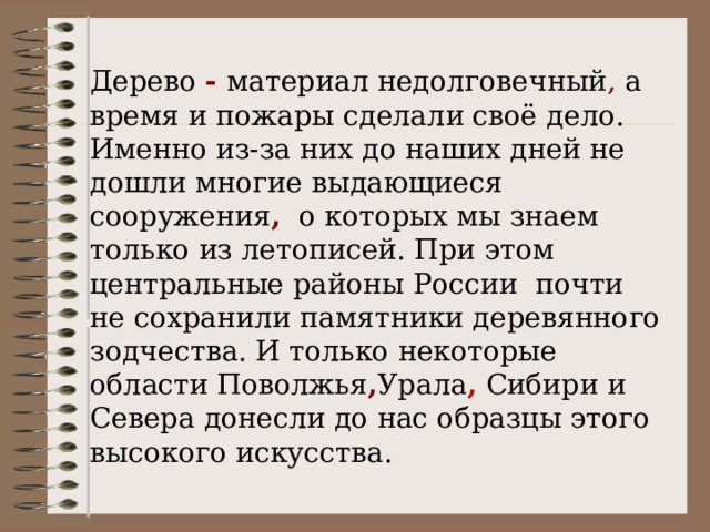 Дерево - материал недолговечный , а время и пожары сделали своё дело. Именно из-за них до наших дней не дошли многие выдающиеся сооружения ,  о которых мы знаем только из летописей. При этом центральные районы России почти не сохранили памятники деревянного зодчества. И только некоторые области Поволжья , Урала , Сибири и Севера донесли до нас образцы этого высокого искусства. 