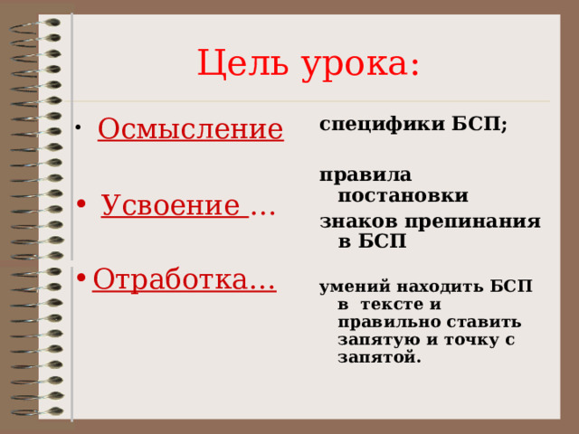 Цель урока:  Осмысление специфики БСП;  правила постановки знаков препинания в БСП  умений находить БСП в тексте и правильно ставить запятую и точку с запятой.   Усвоение …  Отработка…  