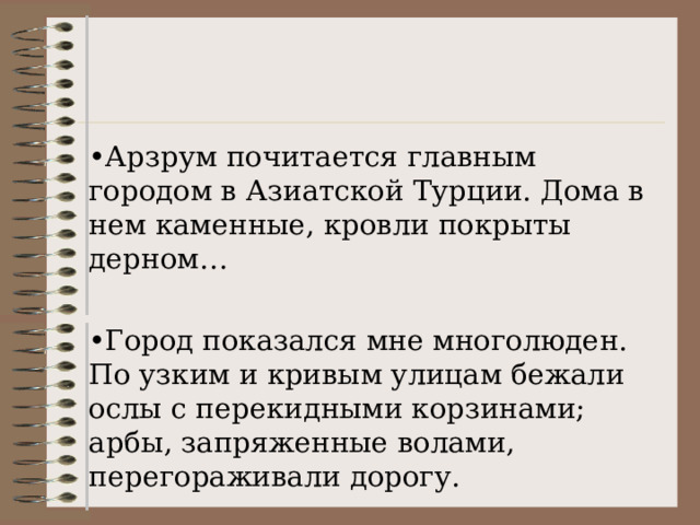 • Арзрум почитается главным городом в Азиатской Турции. Дома в нем каменные, кровли покрыты дерном… • Город показался мне многолюден. По узким и кривым улицам бежали ослы с перекидными корзинами; арбы, запряженные волами, перегораживали дорогу. 