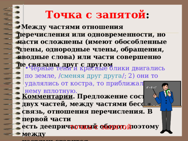  Точка с запятой : Между частями отношения перечисления или одновременности, но части осложнены (имеют обособленные члены, однородные члены, обращения, вводные слова) или части совершенно не связаны друг с другом Чёрные тени и красные блики двигались по земле, / сменяя друг друга /; 2) они то удалялись от костра, то приближались к нему вплотную. Комментарии . Предложение состоит из двух частей, между частями бессоюзная связь, отношения перечисления. В первой части есть деепричастный оборот, поэтому между частями ставится точка с запятой 
