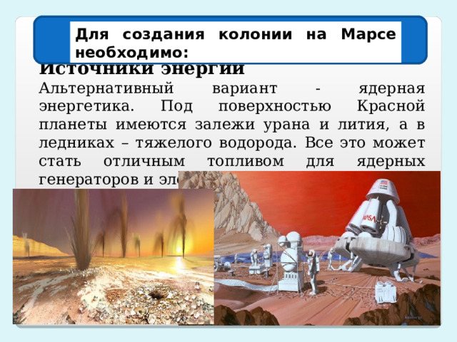 Для создания колонии на Марсе необходимо: Источники энергии Альтернативный вариант - ядерная энергетика. Под поверхностью Красной планеты имеются залежи урана и лития, а в ледниках – тяжелого водорода. Все это может стать отличным топливом для ядерных генераторов и электростанций . 