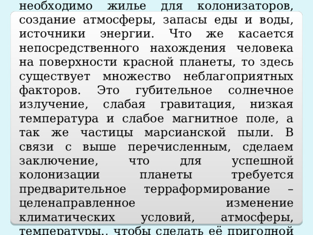 Вывод:  для создании колонии на Марсе необходимо жилье для колонизаторов, создание атмосферы, запасы еды и воды, источники энергии. Что же касается непосредственного нахождения человека на поверхности красной планеты, то здесь существует множество неблагоприятных факторов. Это губительное солнечное излучение, слабая гравитация, низкая температура и слабое магнитное поле, а так же частицы марсианской пыли. В связи с выше перечисленным, сделаем заключение, что для успешной колонизации планеты требуется предварительное терраформирование – целенаправленное изменение климатических условий, атмосферы, температуры., чтобы сделать её пригодной для жизни. 