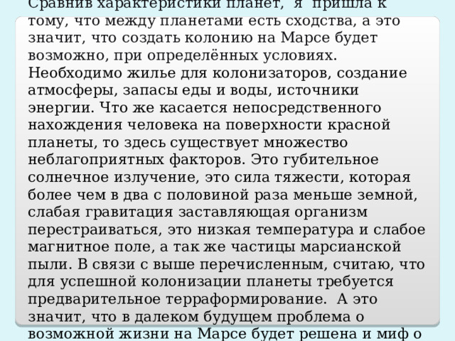 ЗАКЛЮЧЕНИЕ Сравнив характеристики планет, я пришла к тому, что между планетами есть сходства, а это значит, что создать колонию на Марсе будет возможно, при определённых условиях . Необходимо жилье для колонизаторов, создание атмосферы, запасы еды и воды, источники энергии. Что же касается непосредственного нахождения человека на поверхности красной планеты, то здесь существует множество неблагоприятных факторов. Это губительное солнечное излучение, это сила тяжести, которая более чем в два с половиной раза меньше земной, слабая гравитация заставляющая организм перестраиваться, это низкая температура и слабое магнитное поле, а так же частицы марсианской пыли. В связи с выше перечисленным, считаю, что для успешной колонизации планеты требуется предварительное терраформирование. А это значит, что в далеком будущем проблема о возможной жизни на Марсе будет решена и миф о полетах на Марс станет настоящей реальностью. 