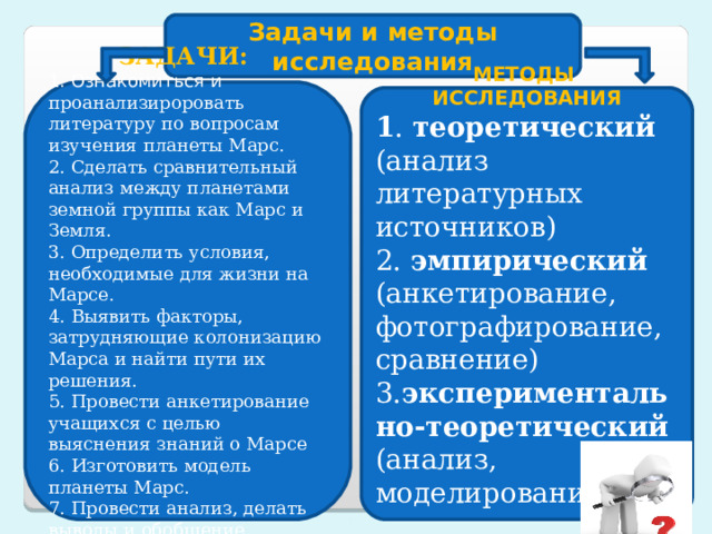 Задачи и методы исследования ЗАДАЧИ: 1. Ознакомиться и проанализироровать литературу по вопросам изучения планеты Марс. 2. Сделать сравнительный анализ между планетами земной группы как Марс и Земля. 3. Определить условия, необходимые для жизни на Марсе. 4. Выявить факторы, затрудняющие колонизацию Марса и найти пути их решения. 5. Провести анкетирование учащихся с целью выяснения знаний о Марсе 6. Изготовить модель планеты Марс. 7. Провести анализ, делать выводы и обобщение. МЕТОДЫ ИССЛЕДОВАНИЯ 1 . теоретический (анализ литературных источников) 2. эмпирический (анкетирование, фотографирование, сравнение) 3. экспериментально-теоретический (анализ, моделирование)    