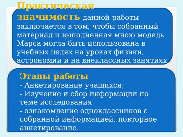 Практическая значимость   данной работы заключается в том, чтобы собранный материал и выполненная мною модель Марса могла быть использована в учебных целях на уроках физики, астрономии и на внеклассных занятиях по данным предметам. Этапы работы - Анкетирование учащихся; - Изучение и сбор информации по теме исследования - ознакомление одноклассников с собранной информацией, повторное анкетирование. 