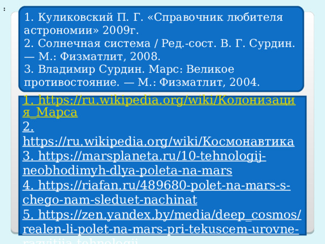 : 1. Куликовский П. Г. «Справочник любителя астрономии» 2009г. 2. Солнечная система / Ред.-сост. В. Г. Сурдин. — М.: Физматлит, 2008.  3. Владимир Сурдин. Марс: Великое противостояние. — М.: Физматлит, 2004. 1. https://ru.wikipedia.org/wiki/Колонизация_Марса 2. https://ru.wikipedia.org/wiki/Космонавтика 3. https://marsplaneta.ru/10-tehnologij-neobhodimyh-dlya-poleta-na-mars 4. https://riafan.ru/489680-polet-na-mars-s-chego-nam-sleduet-nachinat 5. https://zen.yandex.by/media/deep_cosmos/realen-li-polet-na-mars-pri-tekuscem-urovne-razvitiia-tehnologii-5e900061f28ead2b29873456 