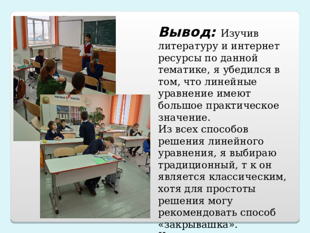 Вывод:  Изучив литературу и интернет ресурсы по данной тематике, я убедился в том, что линейные уравнение имеют большое практическое значение. Из всех способов решения линейного уравнения, я выбираю традиционный, т к он является классическим, хотя для простоты решения могу рекомендовать способ «закрывашка». Как видите, эта идея решения линейных уравнений очень проста. 