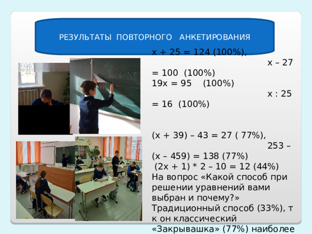 РЕЗУЛЬТАТЫ ПОВТОРНОГО АНКЕТИРОВАНИЯ х + 25 = 124 (100%), х – 27 = 100 (100%) 19х = 95 (100%) х : 25 = 16 (100%) (х + 39) – 43 = 27 ( 77%), 253 – (х – 459) = 138 (77%)  (2х + 1) * 2 – 10 = 12 (44%) На вопрос «Какой способ при решении уравнений вами выбран и почему?» Традиционный способ (33%), т к он классический «Закрывашка» (77%) наиболее простой 
