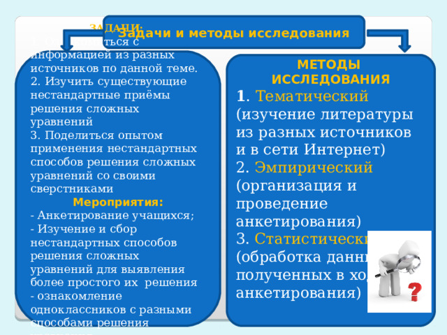 Задачи и методы исследования ЗАДАЧИ: 1. Ознакомиться с информацией из разных источников по данной теме. 2. Изучить существующие нестандартные приёмы решения сложных уравнений 3. Поделиться опытом применения нестандартных способов решения сложных уравнений со своими сверстниками Мероприятия: - Анкетирование учащихся; - Изучение и сбор нестандартных способов решения сложных уравнений для выявления более простого их решения - ознакомление одноклассников с разными способами решения уравнения МЕТОДЫ ИССЛЕДОВАНИЯ 1 . Тематический (изучение литературы из разных источников и в сети Интернет) 2. Эмпирический (организация и проведение анкетирования) 3. Статистический (обработка данных, полученных в ходе анкетирования)    