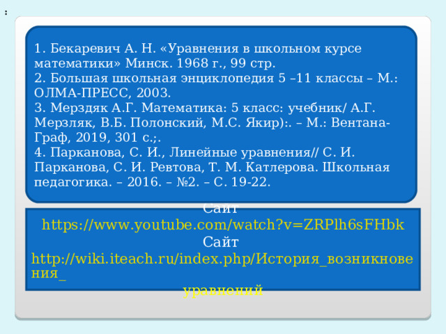 : 1. Бекаревич А. Н. «Уравнения в школьном курсе математики» Минск. 1968 г., 99 стр. 2. Большая школьная энциклопедия 5 –11 классы – М.: ОЛМА-ПРЕСС, 2003. 3. Мерздяк А.Г. Математика: 5 класс: учебник/ А.Г. Мерзляк, В.Б. Полонский, М.С. Якир):. – М.: Вентана-Граф, 2019, 301 с.;. 4. Парканова, С. И., Линейные уравнения// С. И. Парканова, С. И. Ревтова, Т. М. Катлерова. Школьная педагогика. – 2016. – №2. – С. 19-22. Сайт https://www.youtube.com/watch?v=ZRPlh6sFHbk Сайт http://wiki.iteach.ru/index.php/История_возникновения_ уравнений 