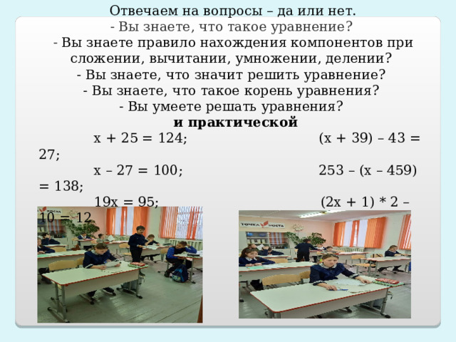 Отвечаем на вопросы – да или нет. - Вы знаете, что такое уравнение? - Вы знаете правило нахождения компонентов при сложении, вычитании, умножении, делении? - Вы знаете, что значит решить уравнение? - Вы знаете, что такое корень уравнения? - Вы умеете решать уравнения?  и практической  х + 25 = 124; (х + 39) – 43 = 27;  х – 27 = 100; 253 – (х – 459) = 138;  19х = 95; (2х + 1) * 2 – 10 = 12  