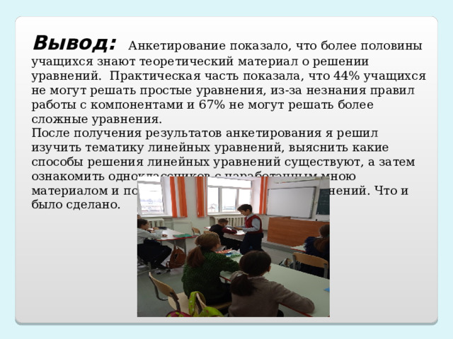 Вывод:   Анкетирование показало, что более половины учащихся знают теоретический материал о решении уравнений. Практическая часть показала, что 44% учащихся не могут решать простые уравнения, из-за незнания правил работы с компонентами и 67% не могут решать более сложные уравнения. После получения результатов анкетирования я решил изучить тематику линейных уравнений, выяснить какие способы решения линейных уравнений существуют, а затем ознакомить одноклассников с наработанным мною материалом и показать способы решения уравнений. Что и было сделано.   