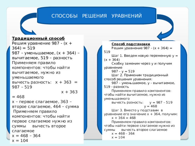 СПОСОБЫ РЕШЕНИЯ УРАВНЕНИЙ Традиционный способ Решим уравнение 987 - (х + 364) = 519 987 – уменьшаемое, (х + 364) – вычитаемое, 519 – разность Применяем правило компонентов: чтобы найти вычитаемое, нужно из уменьшаемого вычесть разность: х + 363 = 987 – 519  х + 363 = 468 х – первое слагаемое, 363 – второе слагаемое, 464 – сумма  Применяем правило компонентов: чтобы найти первое слагаемое нужно из суммы вычесть второе слагаемое х = 468 – 364 х = 104 Способ подстановки Решим уравнение 987 - (х + 364) = 519 Шаг 1. Введем новую переменную у = (х + 364) Скобку заменим через у и получим уравнение 987 – у = 519 Шаг 2. Применим традиционный способ решения уравнения: 987 – уменьшаемое, у – вычитаемое, 519 - разность Применяем правило компонентов: чтобы найти вычитаемое, нужно из уменьшаемого вычесть разность: у = 987 – 519  у = 468 Шаг 3. Вместо у подставим в уравнение его значение х + 364, получим: х + 364 = 468 Применяем правило компонентов: чтобы найти первое слагаемое нужно из суммы вычесть второе слагаемое х = 468 – 364 х = 104 