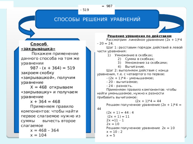 987 -  = 519  = 987 – 519 СПОСОБЫ РЕШЕНИЯ УРАВНЕНИЙ  Решение уравнения по действиям Рассмотрим линейное уравнение (2х + 1)*4 – 20 = 24. Шаг 1: расставим порядок действий в левой части уравнения:  1)    Умножение в скобках;  2)    Сумма в скобках;  3)    Умножение за скобками;  4)    Вычитание. Шаг 2: выполняем действия с конца уравнения, т.е. с четвертого по первое: - (2х + 1)*4 – уменьшаемое; - 20 – вычитаемое; - 24 – разность. Применяем правило компонентов: чтобы найти уменьшаемое, нужно к разности прибавить вычитаемое:  (2х + 1)*4 = 44 Решаем полученное уравнение (2х + 1)*4 = 44 (2х + 1) = 44 : 4  (2х + 1) = 11 2х =11 – 1 2х = 10 Решаем полученное уравнение 2х = 10 х = 10 : 2 х = 5 Способ «закрывашка»  Покажем применение данного способа на том же уравнении 987 - (х + 364) = 519 закроем скобку «закрывашкой», получим уравнение Х = 468 открываем «закрывашку» и получаем уравнение х + 364 = 468 Применяем правило компонентов: чтобы найти первое слагаемое нужно из суммы вычесть второе слагаемое х = 468 – 364 х = 104 