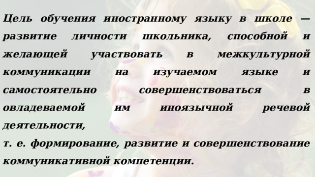 Цель обучения иностранному языку в школе — развитие личности школьника, способной и желающей участвовать в межкультурной коммуникации на изучаемом языке и самостоятельно совершенствоваться в овладеваемой им иноязычной речевой деятельности, т. е. формирование, развитие и совершенствование коммуникативной компетенции.  