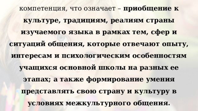 Одной из главных составляющих коммуникативной компетенции является социокультурная, или межкультурная компетенция, что означает – приобщение к культуре, традициям, реалиям страны изучаемого языка в рамках тем, сфер и ситуаций общения, которые отвечают опыту, интересам и психологическим особенностям учащихся основной школы на разных ее этапах; а также формирование умения представлять свою страну и культуру в условиях межкультурного общения.   