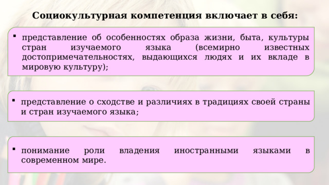 Социокультурная компетенция включает в себя: представление об особенностях образа жизни, быта, культуры стран изучаемого языка (всемирно известных достопримечательностях, выдающихся людях и их вкладе в мировую культуру); представление о сходстве и различиях в традициях своей страны и стран изучаемого языка; понимание роли владения иностранными языками в современном мире. 