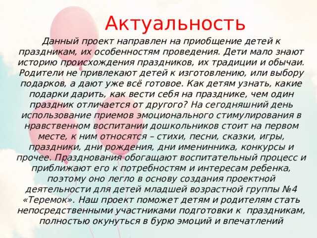 Актуальность Данный проект направлен на приобщение детей к праздникам, их особенностям проведения. Дети мало знают историю происхождения праздников, их традиции и обычаи. Родители не привлекают детей к изготовлению, или выбору подарков, а дают уже всё готовое. Как детям узнать, какие подарки дарить, как вести себя на празднике, чем один праздник отличается от другого? На сегодняшний день использование приемов эмоционального стимулирования в нравственном воспитании дошкольников стоит на первом месте, к ним относятся – стихи, песни, сказки, игры, праздники, дни рождения, дни именинника, конкурсы и прочее. Празднования обогащают воспитательный процесс и приближают его к потребностям и интересам ребенка, поэтому оно легло в основу создания проектной деятельности для детей младшей возрастной группы №4 «Теремок». Наш проект поможет детям и родителям стать непосредственными участниками подготовки к праздникам, полностью окунуться в бурю эмоций и впечатлений 