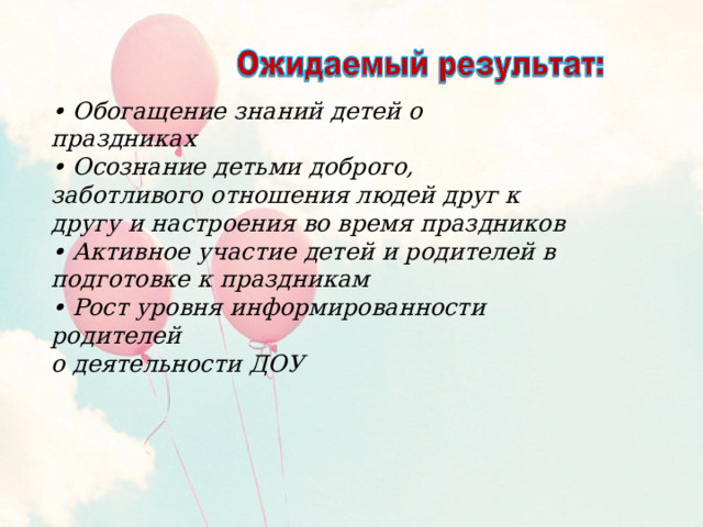 • Обогащение знаний детей о праздниках • Осознание детьми доброго, заботливого отношения людей друг к другу и настроения во время праздников • Активное участие детей и родителей в подготовке к праздникам • Рост уровня информированности родителей о деятельности ДОУ 