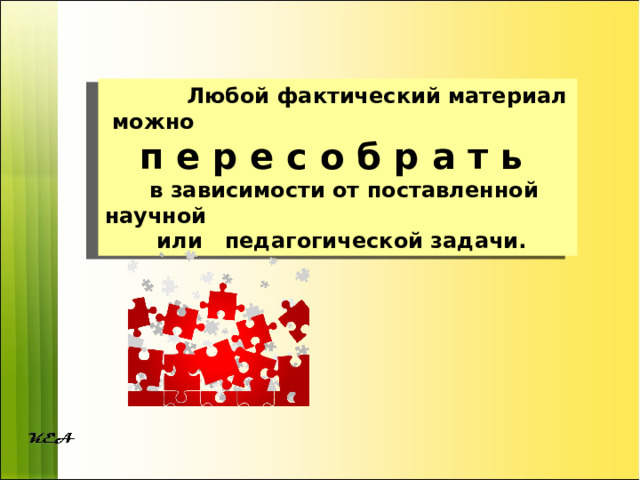  Любой фактический материал можно п е р е с о б р а т ь  в зависимости от поставленной научной  или педагогической задачи. 