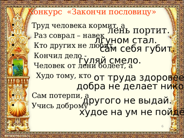 Конкурс «Закончи пословицу»  Труд человека кормит, а  Раз соврал – навек  Кто других не любит,  Кончил дело -  Человек от лени болеет, а  Худо тому, кто  Сам потерпи, а  Учись доброму лень портит . лгуном стал. сам себя губит. гуляй смело. от труда здоровеет. добра не делает никому. другого не выдай. худое на ум не пойдёт.  