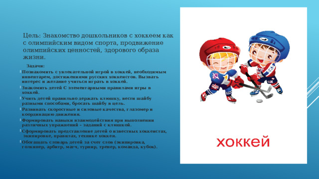 Цель: Знакомство дошкольников с хоккеем как с олимпийским видом спорта, продвижение олимпийских ценностей, здорового образа жизни.            Задачи: Познакомить с увлекательной игрой в хоккей, необходимым инвентарем, достижениями русских хоккеистов. Вызвать интерес и желание учиться играть в хоккей. Знакомить детей С элементарными правилами игры в хоккей. Учить детей правильно держать клюшку, вести шайбу разными способами, бросать шайбу в цель. Развивать скоростные и силовые качества, глазомер и координацию движения. Формировать навыки взаимодействия при выполнении различных упражнений – заданий с клюшкой. Сформировать представление детей о известных хоккеистах,  экипировке, правилах, технике хоккея. Обогащать словарь детей за счет слов (экипировка, голкипер, арбитр, матч, турнир, тренер, команда, кубок).  