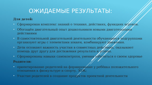 Ожидаемые результаты: Для детей: Сформирован комплекс знаний о технике, действиях, функциях игроков. Обогащён двигательный опыт дошкольников новыми двигательными действиями В самостоятельной двигательной деятельности обучающиеся подгруппами организуют игры с элементами хоккея, комбинируют движения. Дети осознают важность участия в совместных действиях, оказывают помощь друг другу для достижения результата и успеха. Сформированы навыки самоконтроля, умения заботиться о своем здоровье Родители: ориентирование родителей на формирование у ребёнка положительного отношения к физкультуре и спорту, ЗОЖ; Участие родителей в создание продуктов проектной деятельности 