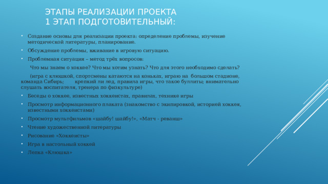 Этапы реализации проекта  1 этап подготовительный: Создание основы для реализации проекта: определение проблемы, изучение методической литературы, планирование. Обсуждение проблемы, вживание в игровую ситуацию. Проблемная ситуация – метод трёх вопросов:  Что мы знаем о хоккее? Что мы хотим узнать? Что для этого необходимо сделать?  (игра с клюшкой, спортсмены катаются на коньках, играю на большом стадионе, команда Сибирь; крепкий ли лед, правила игры, что такое буллиты; внимательно слушать воспитателя, тренера по физкультуре) Беседы о хоккее, известных хоккеистах, правилах, технике игры Просмотр информационного плаката (знакомство с экипировкой, историей хоккея, известными хоккеистами) Просмотр мультфильмов «шайбу! шайбу!», «Матч - реванш» Чтение художественной литературы Рисование «Хоккеисты» Игра в настольный хоккей Лепка «Клюшка» 