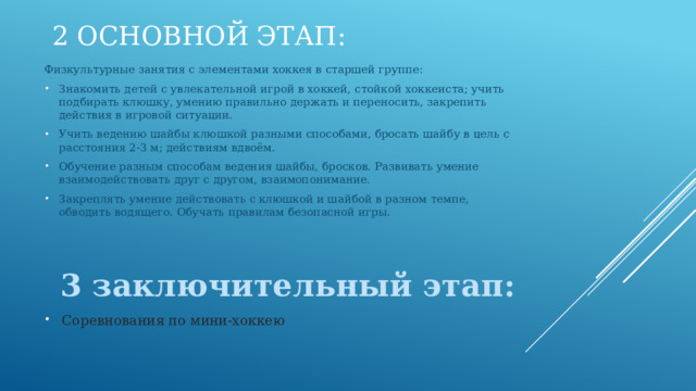 2 Основной этап: Физкультурные занятия с элементами хоккея в старшей группе: Знакомить детей с увлекательной игрой в хоккей, стойкой хоккеиста; учить подбирать клюшку, умению правильно держать и переносить, закрепить действия в игровой ситуации. Учить ведению шайбы клюшкой разными способами, бросать шайбу в цель с расстояния 2-3 м; действиям вдвоём. Обучение разным способам ведения шайбы, бросков. Развивать умение взаимодействовать друг с другом, взаимопонимание. Закреплять умение действовать с клюшкой и шайбой в разном темпе, обводить водящего. Обучать правилам безопасной игры.  3 заключительный этап: Соревнования по мини-хоккею   