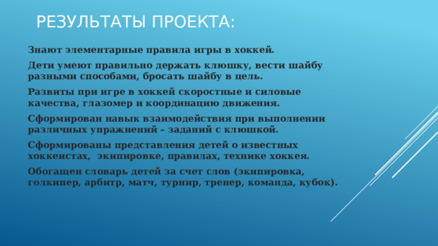 Результаты проекта: Знают элементарные правила игры в хоккей. Дети умеют правильно держать клюшку, вести шайбу разными способами, бросать шайбу в цель. Развиты при игре в хоккей скоростные и силовые качества, глазомер и координацию движения. Сформирован навык взаимодействия при выполнении различных упражнений – заданий с клюшкой. Сформированы представления детей о известных хоккеистах,  экипировке, правилах, технике хоккея. Обогащен словарь детей за счет слов (экипировка, голкипер, арбитр, матч, турнир, тренер, команда, кубок). 