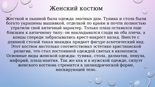 Женский костюм Жесткой и пышной была одежда знатных дам. Туника и стола были богато украшены вышивкой, отделкой по краям и почти полностью утратили свой античный характер. Только плащ оставался еще близким к античному типу: он накладывался сзади на оба плеча, а концы спереди забрасывались крест-накрест назад. Вместе с длинной столой такая накидка придает фигуре аскетический вид. Этот костюм настолько соответствовал эстетике христианской религии, что стал постоянной одеждой святых в иконописи. Основные виды женской одежды: туника, стола, далматик, пенула, мафорий, плащ-мантия. Так же как и в мужской одежде, силуэт женского костюма стремится к цилиндрической форме, маскирующей тело. 