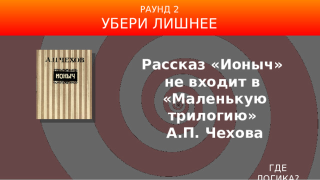 РАУНД 2 УБЕРИ ЛИШНЕЕ Рассказ «Ионыч»  не входит в  «Маленькую трилогию»  А.П. Чехова ГДЕ ЛОГИКА? 