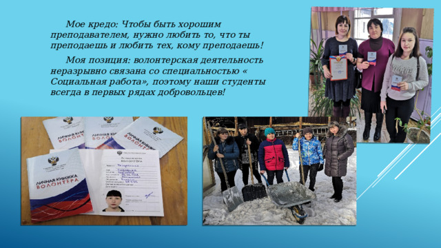  Мое кредо: Чтобы быть хорошим преподавателем, нужно любить то, что ты преподаешь и любить тех, кому преподаешь!  Моя позиция: волонтерская деятельность неразрывно связана со специальностью « Социальная работа», поэтому наши студенты всегда в первых рядах добровольцев! 