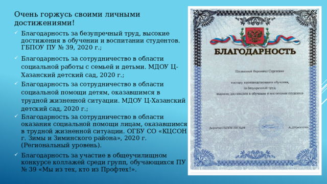 Очень горжусь своими личными достижениями! Благодарность за безупречный труд, высокие достижения в обучении и воспитании студентов. ГБПОУ ПУ № 39, 2020 г.; Благодарность за сотрудничество в области социальной работы с семьей и детьми. МДОУ Ц-Хазанский детский сад, 2020 г.; Благодарность за сотрудничество в области социальной помощи детям, оказавшимся в трудной жизненной ситуации. МДОУ Ц-Хазанский детский сад, 2020 г.; Благодарность за сотрудничество в области оказания социальной помощи лицам, оказавшимся в трудной жизненной ситуации. ОГБУ СО «КЦСОН г. Зимы и Зиминского района», 2020 г. (Региональный уровень). Благодарность за участие в общеучилищном конкурсе коллажей среди групп, обучающихся ПУ № 39 «Мы из тех, кто из Профтех!». 