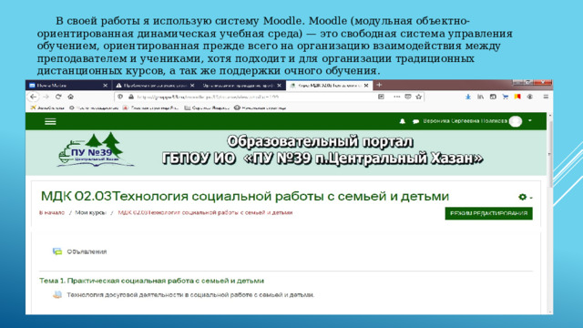  В своей работы я использую систему Moodle. Moodle (модульная объектно-ориентированная динамическая учебная среда) — это свободная система управления обучением, ориентированная прежде всего на организацию взаимодействия между преподавателем и учениками, хотя подходит и для организации традиционных дистанционных курсов, а так же поддержки очного обучения. 