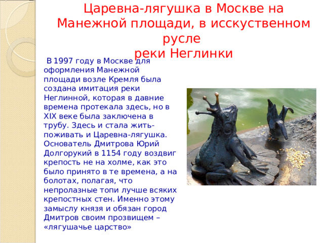 Царевна-лягушка в Москве на Манежной площади, в исскуственном русле  реки Неглинки  В 1997 году в Москве для оформления Манежной площади возле Кремля была создана имитация реки Неглинной, которая в давние времена протекала здесь, но в XIX веке была заключена в трубу. Здесь и стала жить-поживать и Царевна-лягушка. Основатель Дмитрова Юрий Долгорукий в 1154 году воздвиг крепость не на холме, как это было принято в те времена, а на болотах, полагая, что непролазные топи лучше всяких крепостных стен. Именно этому замыслу князя и обязан город Дмитров своим прозвищем – «лягушачье царство» 