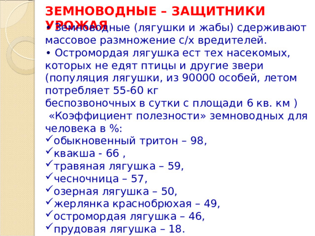 ЗЕМНОВОДНЫЕ – ЗАЩИТНИКИ УРОЖАЯ •  Земноводные (лягушки и жабы) сдерживают массовое размножение с/х вредителей. •  Остромордая лягушка ест тех насекомых, которых не едят птицы и другие звери ( популяция лягушки, из 90000 особей, летом потребляет 55-60 кг беспозвоночных в сутки с площади  6 кв. км )  «Коэффициент полезности» земноводных для человека в %: обыкновенный тритон – 98, квакша - 66 , травяная лягушка – 59, чесночница – 57, озерная лягушка – 50, жерлянка краснобрюхая – 49, остромордая лягушка – 46, прудовая лягушка – 18. 