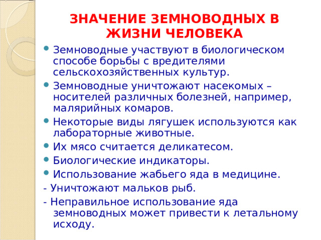 ЗНАЧЕНИЕ ЗЕМНОВОДНЫХ В ЖИЗНИ ЧЕЛОВЕКА Земноводные участвуют в биологическом способе борьбы с вредителями сельскохозяйственных культур. Земноводные уничтожают насекомых – носителей различных болезней, например, малярийных комаров. Некоторые виды лягушек используются как лабораторные животные. Их мясо считается деликатесом. Биологические индикаторы. Использование жабьего яда в медицине. - Уничтожают мальков рыб. - Неправильное использование яда земноводных может привести к летальному исходу. 