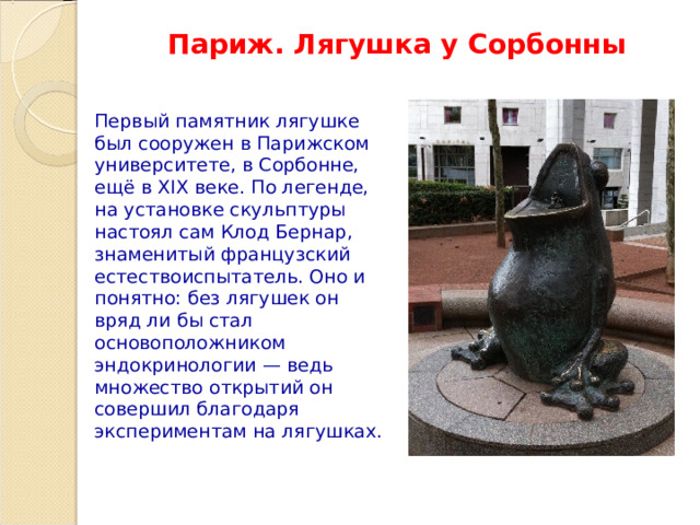 Париж. Лягушка у Сорбонны Первый памятник лягушке был сооружен в Парижском университете, в Сорбонне, ещё в XIX веке. По легенде, на установке скульптуры настоял сам Клод Бернар, знаменитый французский естествоиспытатель. Оно и понятно: без лягушек он вряд ли бы стал основоположником эндокринологии — ведь множество открытий он совершил благодаря экспериментам на лягушках. 